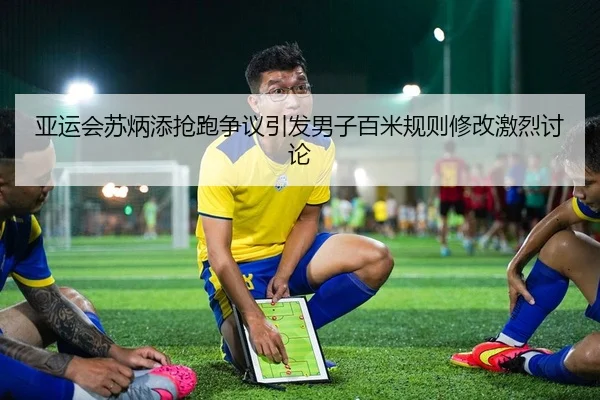 亚运会苏炳添抢跑争议引发男子百米规则修改激烈讨论 - kaiyun