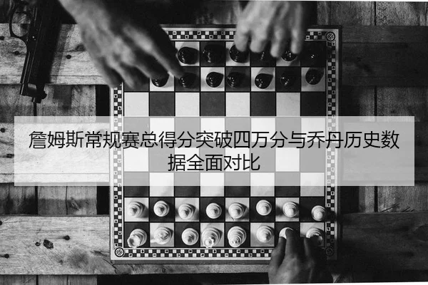詹姆斯常规赛总得分突破四万分与乔丹历史数据全面对比